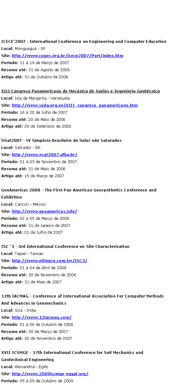 Caixa de texto: ICECE2007 - International Conference on Engineering and Computer Education
Local: Monguagu - SP
Site: http://www.copec.org.br/icece2007/Port/index.htm
Perodo: 11  14 de Maro de 2007
Resumo at: 31 de Agosto de 2006 
Artigo at: 31 de Outubro de 2006 XIII Congreso Panamericano de Mecnica de Suelos e Ingeniera Geotcnica
Local: Isla de Margarita - Venezuela
Site: http://www.svdg.org.ve/XIII_congreso_panamericano.htm
Perodo: 16  20 de Julho de 2007
Resumo at: 20 de Maio de 2006 
Artigo at: 29 de Setembro de 2006 NSat2007 - IV Simpsio Brasileiro de Solos no Saturados
Local: Salvador - BA
Site: http://www.nsat2007.ufba.br/
Perodo: 01  03 de Novembro de 2007
Resumo at: 31 de Maio de 2006 
Artigo at: 15 de Maro de 2007 GeoAmericas 2008 - The First Pan American Geosynthetics Conference and Exhibition
Local: Cancn - Mxico
Site: http://www.geoamericas.info/
Perodo: 02  05 de Maro de 2008
Resumo at: 31 de Janeiro de 2007 
Artigo at: 01 de Julho de 2007 ISC3 - 3rd International Conference on Site Characterization
Local: Taipei - Taiwan
Site: http://www.elitepco.com.tw/ISC3/
Perodo: 01  04 de Abril de 2008
Resumo at: 30 de Novembro de 2006 
Artigo at: 31 de Maio de 2007 12th IACMAG - Conference of International Association For Computer Methods And Advances in Geomechanics
Local: Goa - India
Site: http://www.12iacmag.com/
Perodo: 01  06 de Outubro de 2008
Resumo at: 30 de Maro de 2007 
Artigo at: 30 de Novembro de 2007 XVII ICSMGE - 17th International Conference for Soil Mechanics and Geotechnical Engineering
Local: Alexandria - Egito
Site: http://www.2009icsmge-egypt.org/
Perodo: 05  09 de Outubro de 2009 